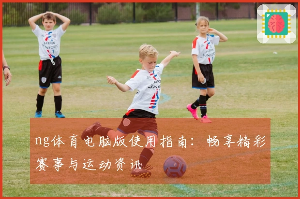 ng体育电脑版使用指南：畅享精彩赛事与运动资讯