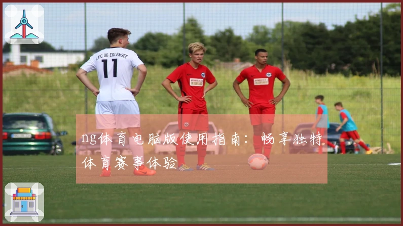 ng体育电脑版使用指南：畅享独特体育赛事体验