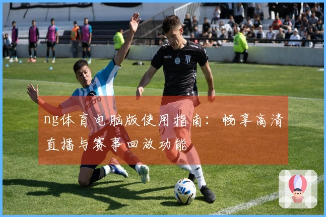 ng体育电脑版使用指南：畅享高清直播与赛事回放功能