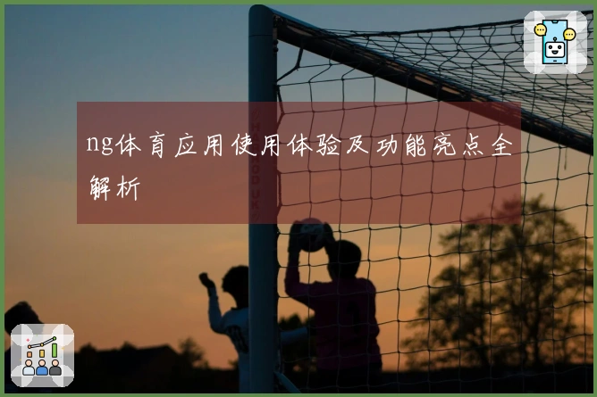 ng体育应用使用体验及功能亮点全解析